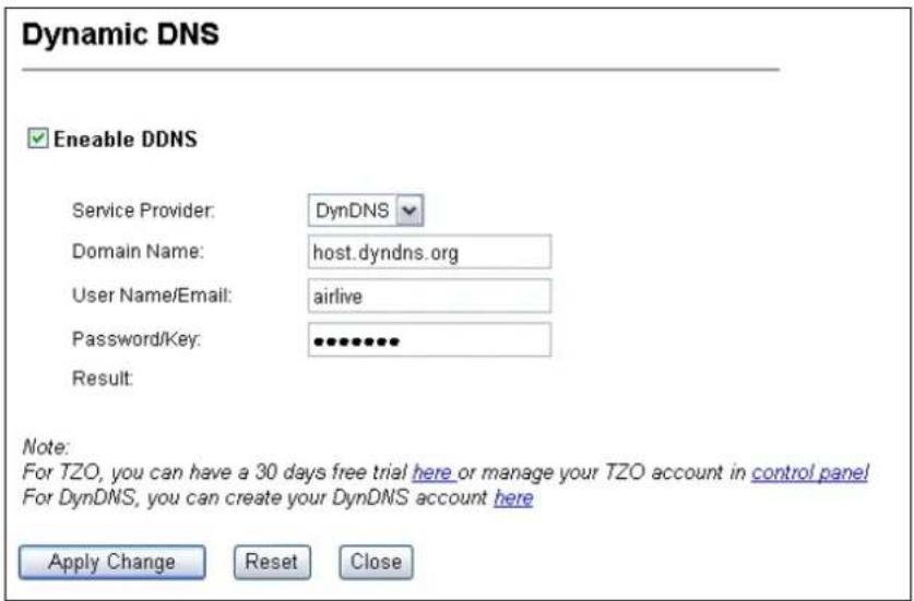 Dynamic DNS Enable DDNS Service Provider: DynDNS Domain Name: host.dyndns.org User Name/Email: airlive Password/Key: •••••••• Result: Note: For TZO, you can have a 30 days free trial here or manage your TZO account in control panel For DynDNS, you can create your DynDNS account here Apply Change Reset Close