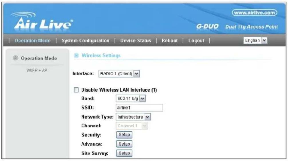 Air Live® www.airlive.com G-DUO Dual 11g Access Point Operation Mode | System Configuration | Device Status | Reboot | Logout | Operation Mode WISP + AP Wireless Settings Interface: RADIO 1 (Client) Disable Wireless LAN Interface (1) Band: $02.11 b/g SSID: airlive1 Network Type: Infrastructure Channel: Channel 1 Security: Setup Advance: Setup Site Survey: Setup