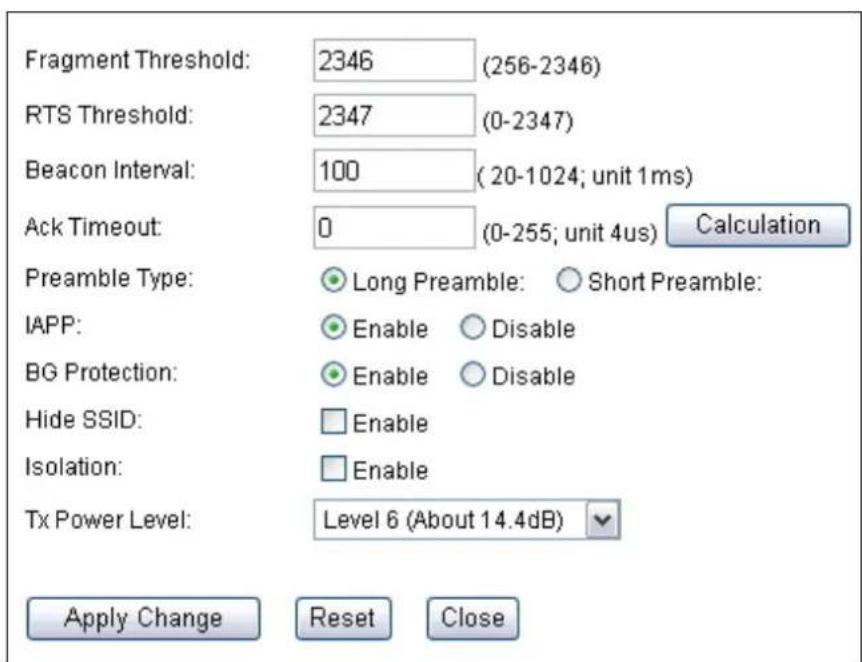 Fragment Threshold: 2346 (256-2346) RTS Threshold: 2347 (0-2347) Beacon Interval: 100 (20-1024; unit 1ms) Ack Timeout: 0 (0-255; unit 4us) Calculation Preamble Type: Long Preamble: Short Preamble: IAPP: Enable Disable BG Protection: Enable Disable Hide SSID: Enable Isolation: Enable Tx Power Level: Level 6 (About 14.4dB) Apply Change Reset Close