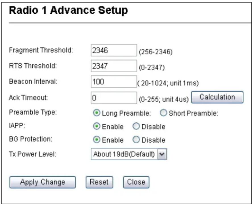 Radio 1 Advance Setup Fragment Threshold: 2346 (256-2346) RTS Threshold: 2347 (0-2347) Beacon Interval: 100 (20-1024; unit 1ms) Ack Timeout: 0 (0-255; unit 4us) Calculation Preamble Type: Long Preamble: Short Preamble: IAPP: Enable Disable BG Protection: Enable Disable Tx Power Level: About 19dB(Default) Apply Change Reset Close