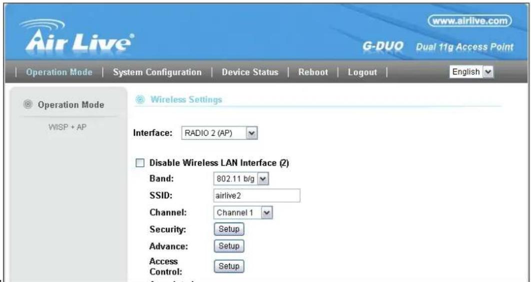 Air Live® www.airlive.com G-DUO Dual 11g Access Point Operation Mode System Configuration Device Status Reboot Logout English Operation Mode WISP + AP Wireless Settings Interface: RADIO 2 (AP) Disable Wireless LAN Interface (2) Band: 802.11 b/g SSID: airlive2 Channel: Channel 1 Security: Setup Advance: Setup Access Control: Setup