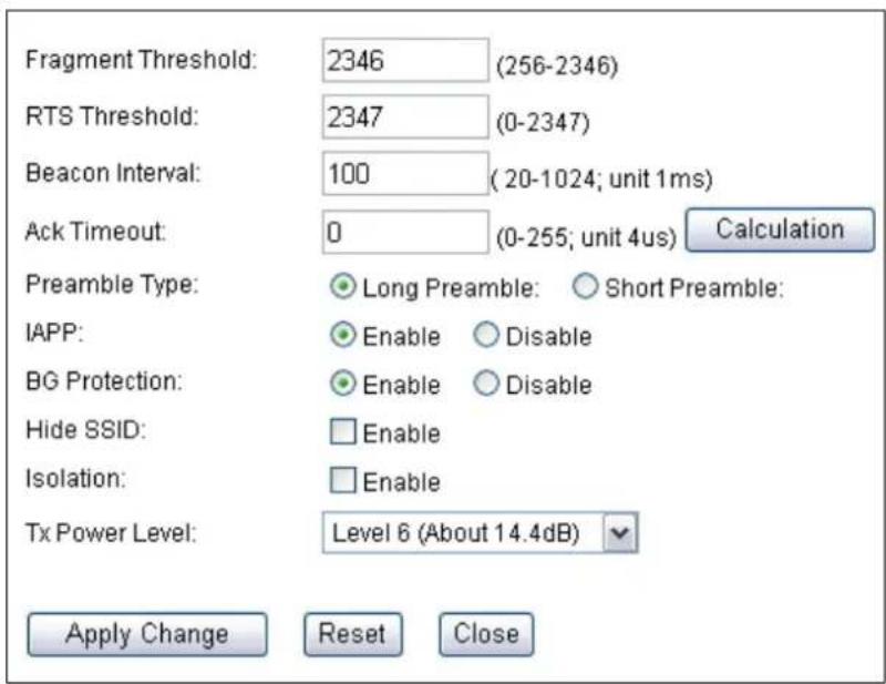 Fragment Threshold: 2346 (256-2346) RTS Threshold: 2347 (0-2347) Beacon Interval: 100 (20-1024; unit 1ms) Ack Timeout: 0 (0-255; unit 4us) Calculation Preamble Type: Long Preamble: Short Preamble: IAPP: Enable Disable BG Protection: Enable Disable Hide SSID: Enable Isolation: Enable Tx Power Level: Level 6 (About 14.4dB) Apply Change Reset Close