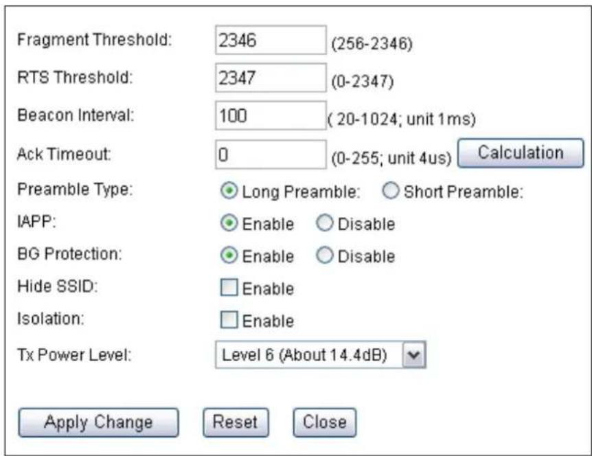 Fragment Threshold: 2346 (256-2346) RTS Threshold: 2347 (0-2347) Beacon Interval: 100 (20-1024; unit 1ms) Ack Timeout: 0 (0-255; unit 4us) Calculation Preamble Type: Long Preamble: Short Preamble: IAPP: Enable Disable BG Protection: Enable Disable Hide SSID: Enable Isolation: Enable Tx Power Level: Level 6 (About 14.4dB) Apply Change Reset Close