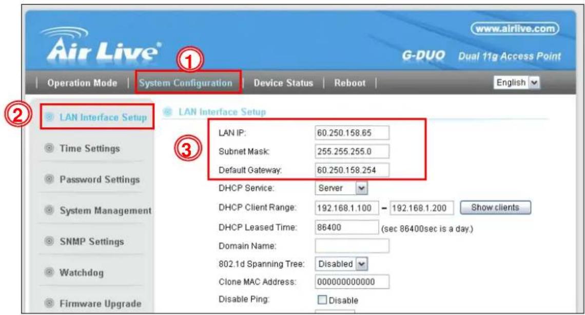 Air Live® G-DUO Dual 11g Access Point Operation Mode | System Configuration | Device Status | Reboot | 1 2 LAN Interface Setup Time Settings Password Settings System Management SNMP Settings Watchdog Firmware Upgrade 3 LAN Interface Setup LAN IP: 60.250.158.65 Subnet Mask: 255.255.255.0 Default Gateway: 60.250.158.254 DHCP Service: Server DHCP Client Range: 192.168.1.100 - 192.168.1.200 Show clients DHCP Leased Time: 86400 (sec 86400sec is a day.) Domain Name: 802.1d Spanning Tree: Disabled Clone MAC Address: 000000000000 Disable Ping: Disable