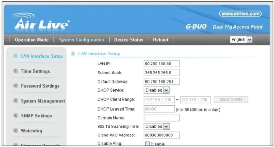 Air Live® www.airlive.com G-DUQ Dual 11g Access Point Operation Mode | System Configuration | Device Status | Reboot | English LAN Interface Setup Time Settings Password Settings System Management SNMP Settings Watchdog Firmware Upgrade LAN IP: 60.250.158.65 Subnet Mask: 255.255.255.0 Default Gateway: 60.250.158.254 DHCP Service: Disabled DHCP Client Range: 192.168.1.100 - 192.168.1.200 Show clients DHCP Leased Time: 86400 (sec 86400sec is a day.) Domain Name: 802.1d Spanning Tree: Disabled Clone MAC Address: 000000000000 Disable Ping: Disable