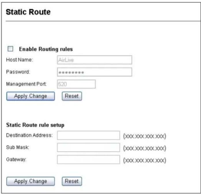 Static Route Enable Routing rules Host Name: AirLive Password: ********** Management Port: 520 Apply Change Reset Static Route rule setup Destination Address: (xxx.xxx.xxx.xxx) Sub Mask: (xxx.xxx.xxx.xxx) Gateway: (xxx.xxx.xxx.xxx) Apply Change Reset