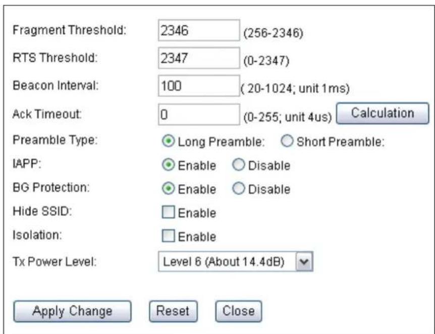Fragment Threshold: 2346 (256-2346) RTS Threshold: 2347 (0-2347) Beacon Interval: 100 (20-1024; unit 1ms) Ack Timeout: 0 (0-255; unit 4us) Calculation Preamble Type: Long Preamble: Short Preamble: IAPP: Enable Disable BG Protection: Enable Disable Hide SSID: Enable Isolation: Enable Tx Power Level: Level 6 (About 14.4dB) Apply Change Reset Close