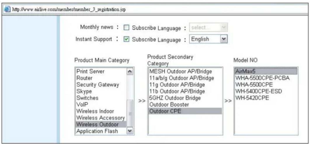 http://www.airlive.com/member/member_3_registration.jsp Monthly news : □ Subscribe Language : select... Instant Support : ✓ Subscribe Language : English Product Main Category Print Server Router Security Gateway Skype Switches VoIP Wireless Indoor Wireless Accessory Wireless Outdoor Application Flash Product Secondary Category MESH Outdoor AP/Bridge 11a/b/g Outdoor AP/Bridge 11g Outdoor AP/Bridge 11b Outdoor AP/Bridge 5GHZ Outdoor Bridge Outdoor Booster Outdoor CPE Model NO AirMax5 WHA-5500CPE-PCBA WHA-5500CPE WH-5400CPE-ESD WH-5420CPE
