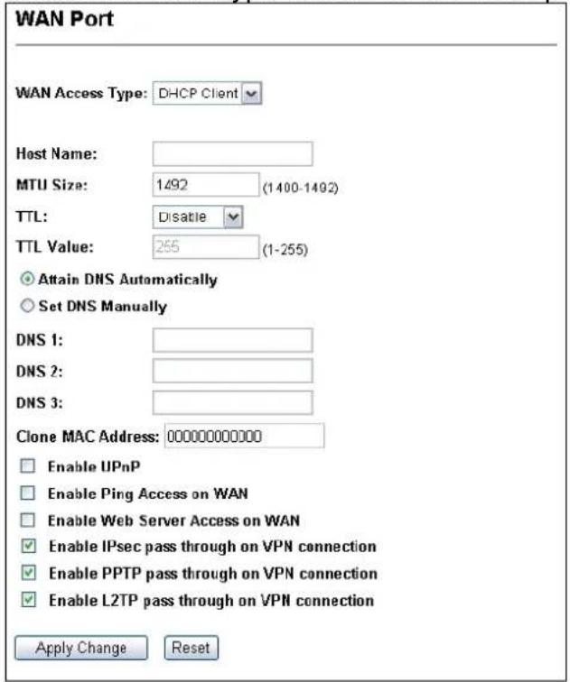 WAN Port WAN Access Type: DHCP Client Host Name: MTU Size: 1492 (1400-1492) TTL: Disable TTL Value: 255 (1-255) Attain DNS Automatically Set DNS Manually DNS 1: DNS 2: DNS 3: Clone MAC Address: 00000000000 Enable IIPnP Enable Ping Access on WAN Enable Web Server Access on WAN Enable IPsec pass through on VPN connection Enable PPTP pass through on VPN connection Enable L2TP pass through on VPN connection Apply Change Reset