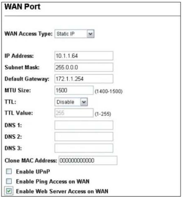 WAN Port WAN Access Type: Static IP IP Address: 10.1.1.64 Subnet Mask: 255.0.0.0 Default Gateway: 172.1.1.254 MTU Size: 1500 (1400-1500) TTL: Disable TTL Value: 255 (1-255) DNS 1: DNS 2: DNS 3: Clone MAC Address: 00000000000 Enable UPnP Enable Ping Access on WAN Enable Web Server Access on WAN