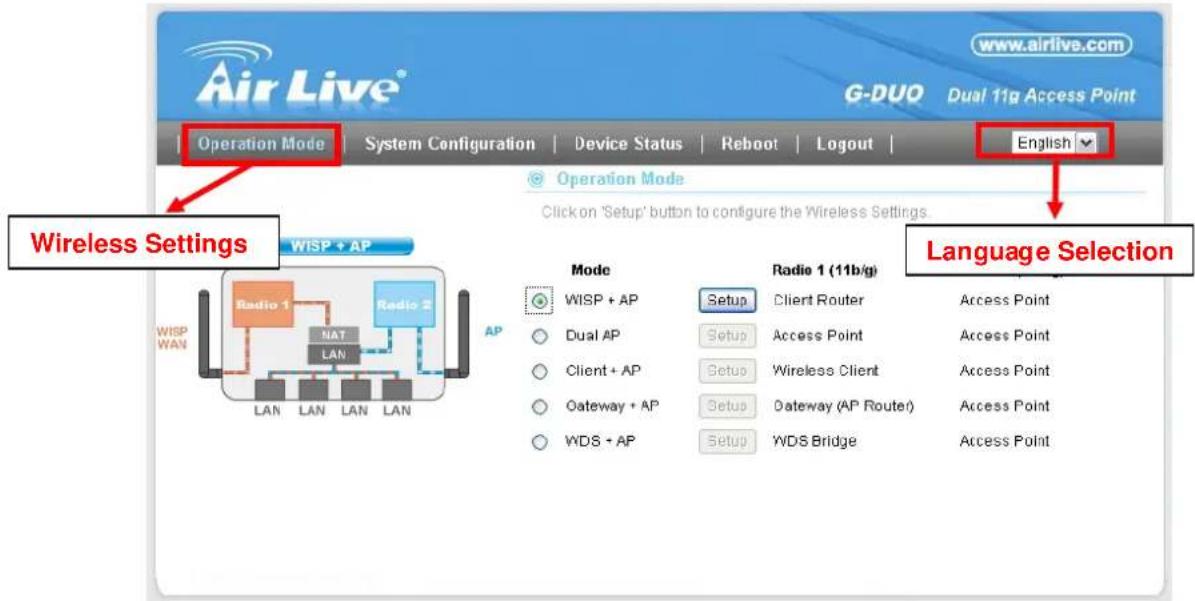 Air Live® www.airlive.com G-DUO Dual 11g Access Point Operation Mode System Configuration | Device Status | Reboot | Logout | Operation Mode Click on 'Setup' button to configure the Wireless Settings. Wireless Settings WISP + AP Radio 1 NAT LAN Radio 2 WISP WAN AP Mode WISP + AP Dual AP Client + AP Gateway + AP WDS + AP Radio 1 (11b/g) Setup Client Router Access Point Setup Access Point Setup Wireless Client Access Point Setup Gateway (AP Router) Access Point Setup WDS Bridge Language Selection Access Point