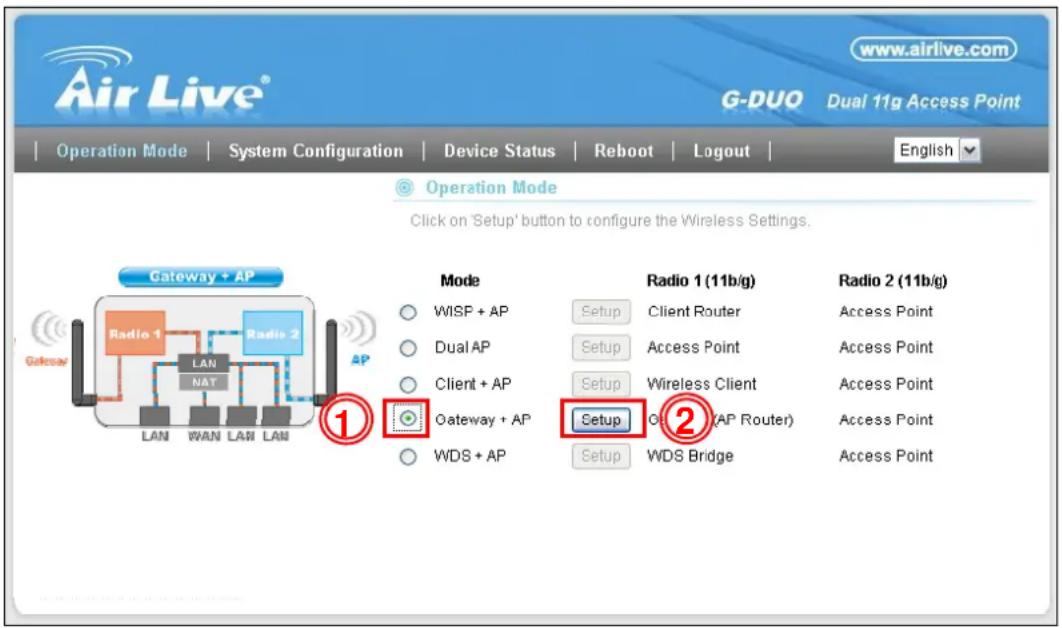Air Live® www.airlive.com G-DUO Dual 11g Access Point Operation Mode | System Configuration | Device Status | Reboot | Logout | Operation Mode Click on 'Setup' button to configure the Wireless Settings. Gateway + AP Radio 1 (11b/g) WISP + AP Dual AP Client + AP Gateway + AP WDS + AP Radio 1 (11b/g) Setup Client Router Setup Access Point Setup Wireless Client Setup OP (AP Router) Setup WDS Bridge Radio 2 (11b/g) Access Point Access Point Access Point Access Point Access Point WDS + AP WAN LAN LAN ① ②