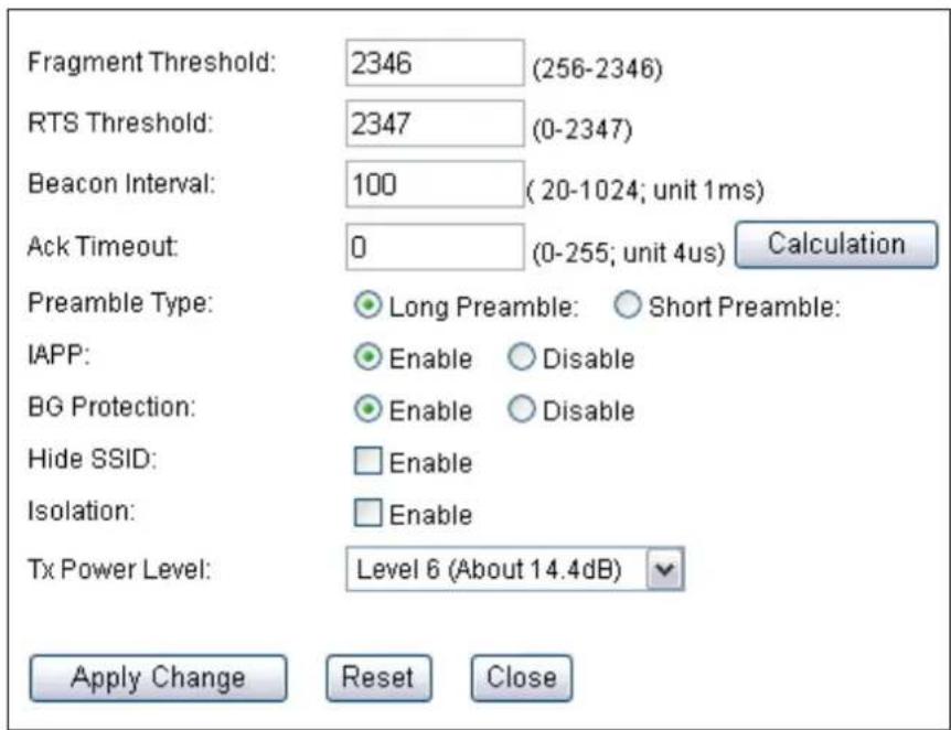 Fragment Threshold: 2346 (256-2346) RTS Threshold: 2347 (0-2347) Beacon Interval: 100 (20-1024; unit 1ms) Ack Timeout: 0 (0-255; unit 4us) Calculation Preamble Type: Long Preamble: Short Preamble: IAPP: Enable Disable BG Protection: Enable Disable Hide SSID: Enable Isolation: Enable Tx Power Level: Level 6 (About 14.4dB) Apply Change Reset Close