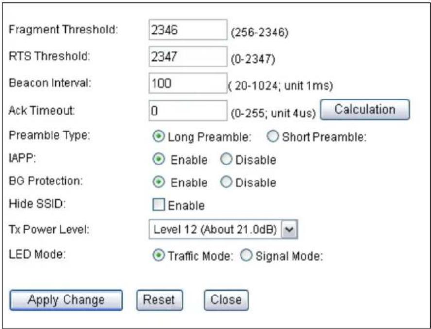 Fragment Threshold: 2346 (256-2346) RTS Threshold: 2347 (0-2347) Beacon Interval: 100 (20-1024; unit 1ms) Ack Timeout: 0 (0-255; unit 4us) Calculation Preamble Type: Long Preamble: Short Preamble: IAPP: Enable Disable BG Protection: Enable Disable Hide SSID: Enable Tx Power Level: Level 12 (About 21.0dB) LED Mode: Traffic Mode: Signal Mode: Apply Change Reset Close