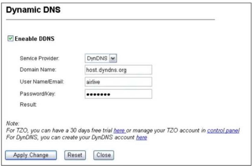 Dynamic DNS ✓ Enable DDNS Service Provider: DynDNS Domain Name: host.dyndns.org User Name/Email: airlive Password/Key: ••••••••• Result: Note: For TZO, you can have a 30 days free trial here or manage your TZO account in control panel For DynDNS, you can create your DynDNS account here Apply Change Reset Close