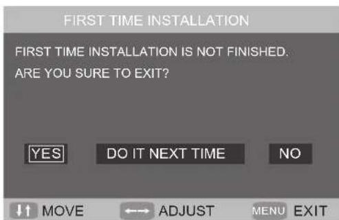 FIRST TIME INSTALLATION FIRST TIME INSTALLATION IS NOT FINISHED. ARE YOU SURE TO EXIT? YES DO IT NEXT TIME NO ↑↑ Movement ←→ ADJUST MENU EXIT