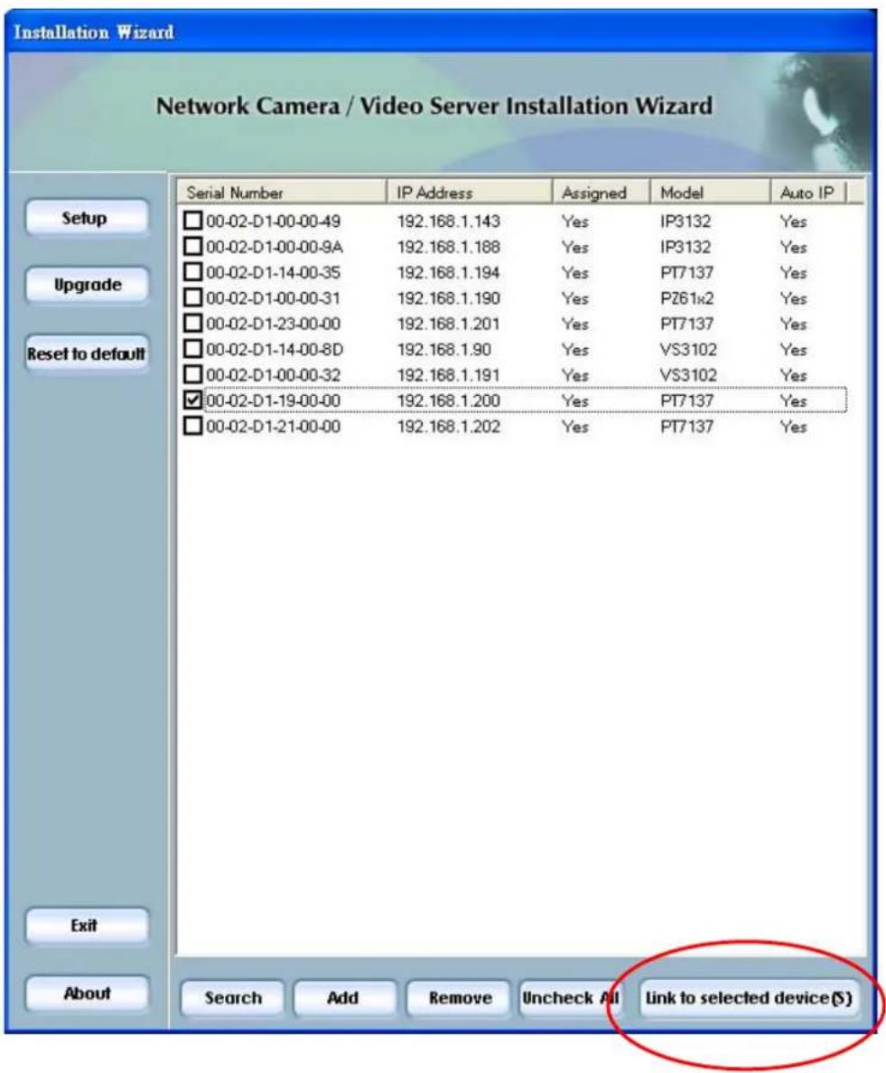 Installation Wizard Network Camera / Video Server Installation Wizard Serial Number IP Address Assigned Model Auto IP Setup 00-02-D1-00-00-49 192.168.1.143 Yes IP3132 Yes 00-02-D1-00-00-9A 192.168.1.188 Yes IP3132 Yes 00-02-D1-14-00-35 192.168.1.194 Yes PT7137 Yes 00-02-D1-00-00-31 192.168.1.190 Yes PZ61x2 Yes 00-02-D1-23-00-00 192.168.1.201 Yes PT7137 Yes 00-02-D1-14-00-8D 192.168.1.90 Yes VS3102 Yes 00-02-D1-00-00-32 192.168.1.191 Yes VS3102 Yes ✓ 00-02-D1-19-00-00 192.168.1.200 Yes PT7137 Yes 00-02-D1-21-00-00 192.168.1.202 Yes PT7137 Yes Exit About Search Add Remove Uncheck All Link to selected device(S)