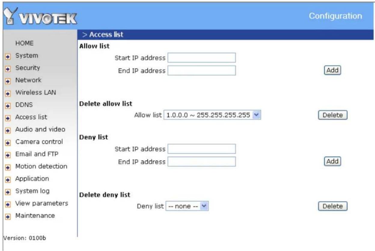 VIVOTEK Configuration HOME System Security Network Wireless LAN DDNS Access list Audio and video Camera control Email and FTP Motion detection Application System log View parameters Maintenance Version: 0100b > Access list Allow list Start IP address End IP address Add Delete allow list Allow list 1.0.0.0 ~ 255.255.255.255 Delete Deny list Start IP address End IP address Add Delete deny list Deny list -- none -- Delete