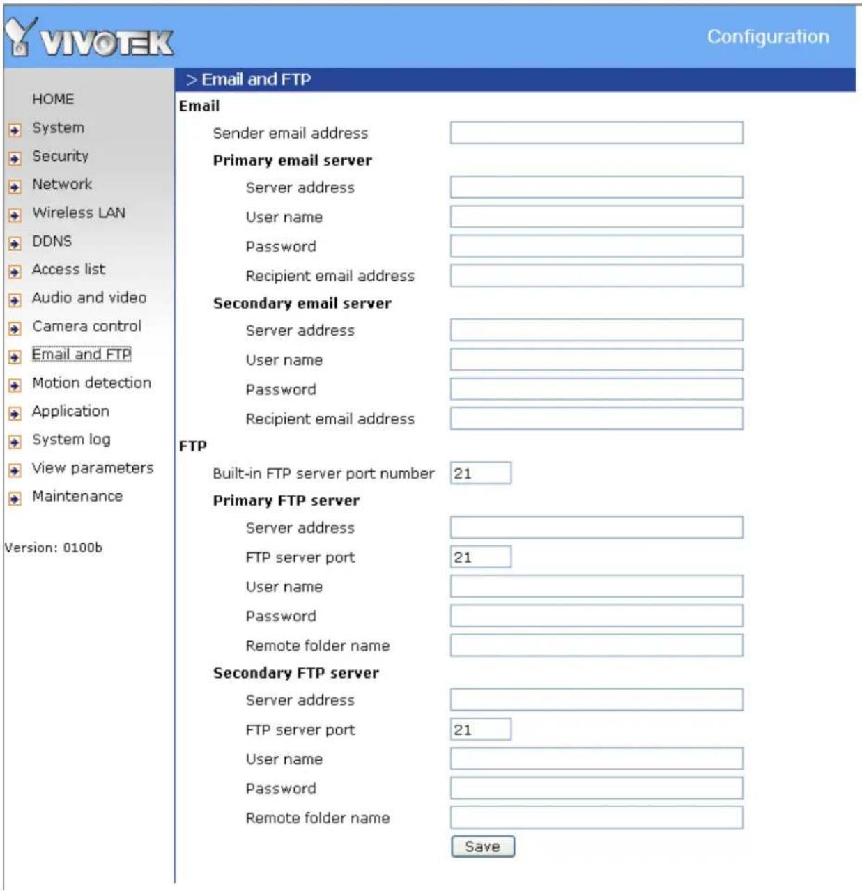 VIVOTEK Configuration HOME System Security Network Wireless LAN DDNS Access list Audio and video Camera control Email and FTP Motion detection Application System log View parameters Maintenance Version: 0100b > Email and FTP Email Sender email address Primary email server Server address User name Password Recipient email address Secondary email server Server address User name Password Recipient email address FTP Built-in FTP server port number 21 Primary FTP server Server address FTP server port 21 User name Password Remote folder name Secondary FTP server Server address FTP server port 21 User name Password Remote folder name Save