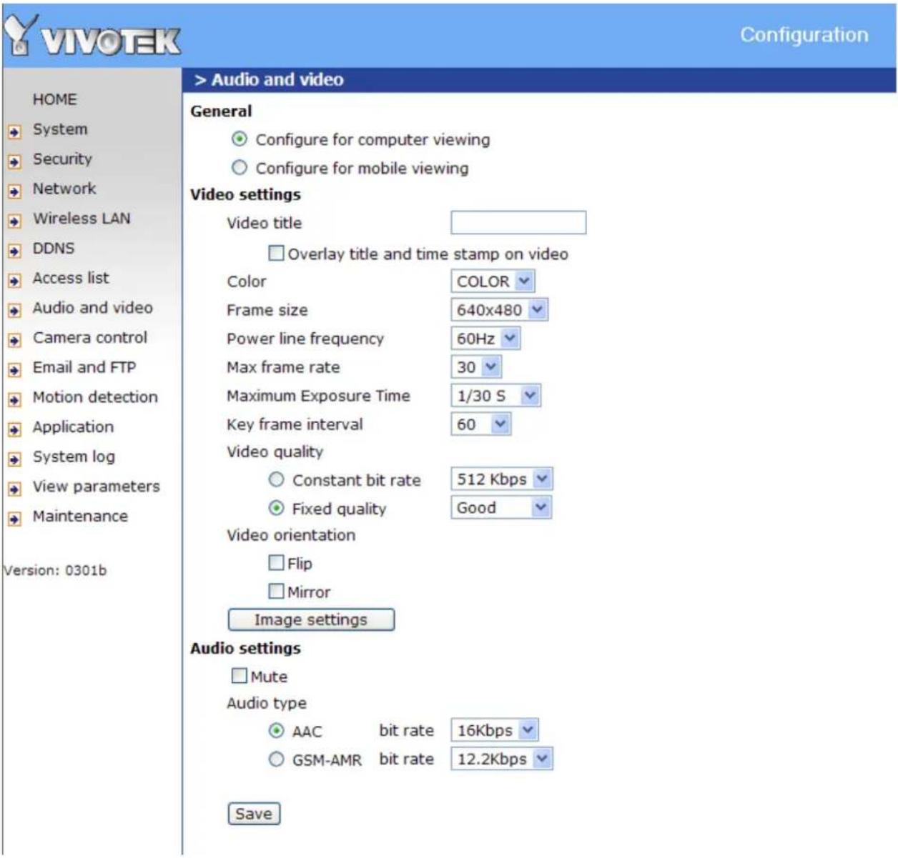VIVO TEK Configuration HOME System Security Network Wireless LAN DDNS Access list Audio and video Camera control Email and FTP Motion detection Application System log View parameters Maintenance Version: 0301b > Audio and video General Configure for computer viewing Configure for mobile viewing Video settings Video title Overlay title and time stamp on video Color COLOR Frame size 640x480 Power line frequency 60Hz Max frame rate 30 Maximum Exposure Time 1/30 S Key frame interval 60 Video quality Constant bit rate 512 Kbps Fixed quality Good Video orientation Flip Mirror Image settings Audio settings Mute Audio type AAC bit rate 16Kbps GSM-AMR bit rate 12.2Kbps Save