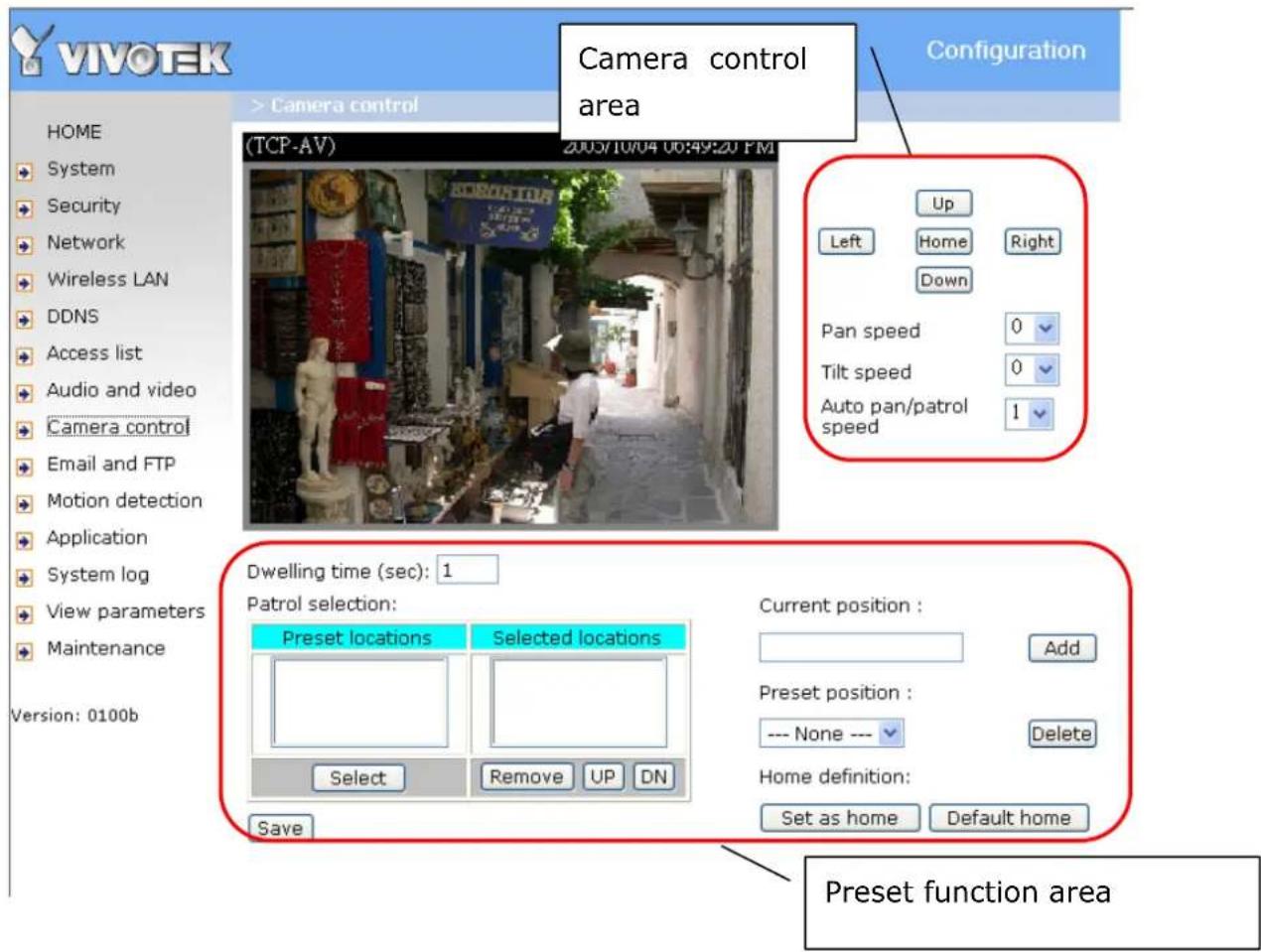 VIVOTEK Camera control area Configuration HOME System Security Network Wireless LAN DDNS Access list Audio and video Camera control Email and FTP Motion detection Application System log View parameters Maintenance Version: 0100b TCP-AV 2005/10/04 06:49:20 PM Up Left Home Right Down Pan speed 0 Tilt speed 0 Auto pan/patrol speed 1 Dwelling time (sec): 1 Patrol selection: Preset locations Selected locations Current position : Add Preset position : --- None --- Delete Home definition: Set as home Default home Save Preset function area