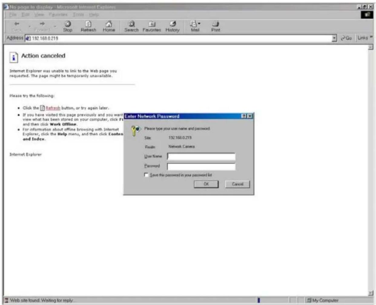 No page to display - Microsoft Internet Explorers File Edit View Favorites Tools Help Back Forward Stop Refresh Home Search Favorites History Mail Print Address 192.168.0.219 Go Links Action canceled Internet Explorer was unable to link to the Web page you requested. The page might be temporarily unavailable. Please try the following: Click the Refresh button, or try again later. If you have visited this page previously and you want view what has been stored on your computer, click F1 and then click Work Offline. For information about offline browsing with Internet Explorer, click the Help menu, and then click Conten and Index. Enter Network Password Please type your user name and password Size 192.168.0.219 Results Network Camera User Name Password Save this password in your password list OK Cancel Internet Explorer Web site found: Waiting for reply... My Computer
