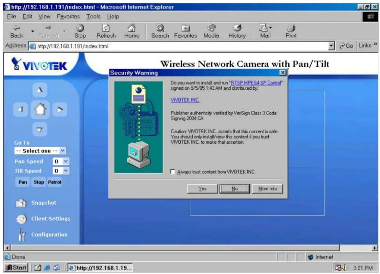 http://192.168.1.191/index.html - Microsoft Internet Explorer File Edit View Favorites Tools Help Back Forward Stop Refresh Home Search Favorites Media History Mail Print Address http://192.168.1.191/index.html Go Links VIVOTEK Wireless Network Camera with Pan/Tilt Security Warning Do you want to install and run "RTSP MPEG4 SP Control" signed on 9/5/05 1:43 AM and distributed by: VIVOTEK INC. Publisher authenticity verified by VeniSign Class 3 Code Signing 2004 CA Caution: VIVOTEK INC. asserts that this content is safe. You should only install/view this content if you trust. VIVOTEK INC. to make that assertion. Always trust content from VIVOTEK INC. Yes No More Info Go To -- Select one -- Pan Speed 0 Tilt Speed 0 Pan Stop Patrol Snapshot Client Settings Configuration Done Start http://192.168.1.19... 3:21 PM