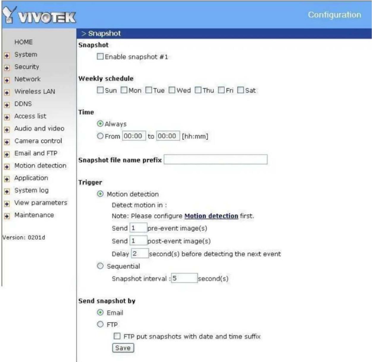 VIVOTEK Configuration HOME System Security Network Wireless LAN DDNS Access list Audio and video Camera control Email and FTP Motion detection Application System log View parameters Maintenance Version: 0201d > Snapshot Snapshot Enable snapshot #1 Weekly schedule Sun Mon Tue Wed Thu Fri Sat Time Always From 00:00 to 00:00 [hh:mm] Snapshot file name prefix ____ Trigger Motion detection Detect motion in : Note: Please configure Motion detection first. Send 1 pre-event image(s) Send 1 post-event image(s) Delay 2 second(s) before detecting the next event Sequential Snapshot interval :5 second(s) Send snapshot by Email FTP FTP put snapshots with date and time suffix Save