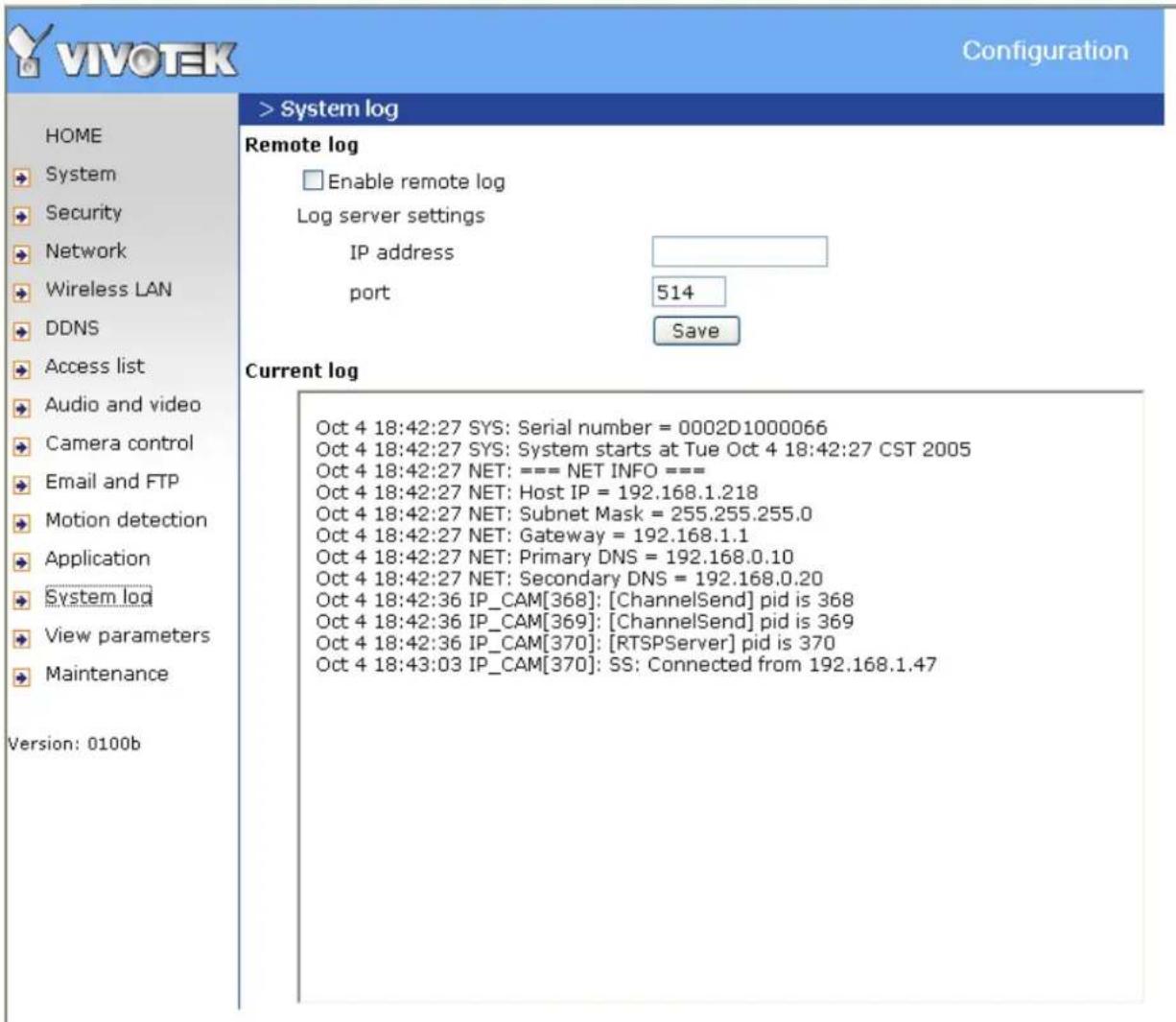 VIVOTEK Configuration > System log Remote log Enable remote log Log server settings IP address port 514 Save Current log Oct 4 18:42:27 SYS: Serial number = 0002D1000066 Oct 4 18:42:27 SYS: System starts at Tue Oct 4 18:42:27 CST 2005 Oct 4 18:42:27 NET: === NET INFO === Oct 4 18:42:27 NET: Host IP = 192.168.1.218 Oct 4 18:42:27 NET: Subnet Mask = 255.255.255.0 Oct 4 18:42:27 NET: Gateway = 192.168.1.1 Oct 4 18:42:27 NET: Primary DNS = 192.168.0.10 Oct 4 18:42:27 NET: Secondary DNS = 192.168.0.20 Oct 4 18:42:36 IP_CAM[368]: [ChannelSend] pid is 368 Oct 4 18:42:36 IP_CAM[369]: [ChannelSend] pid is 369 Oct 4 18:42:36 IP_CAM[370]: [RTSPServer] pid is 370 Oct 4 18:43:03 IP_CAM[370]: SS: Connected from 192.168.1.47 Version: 0100b