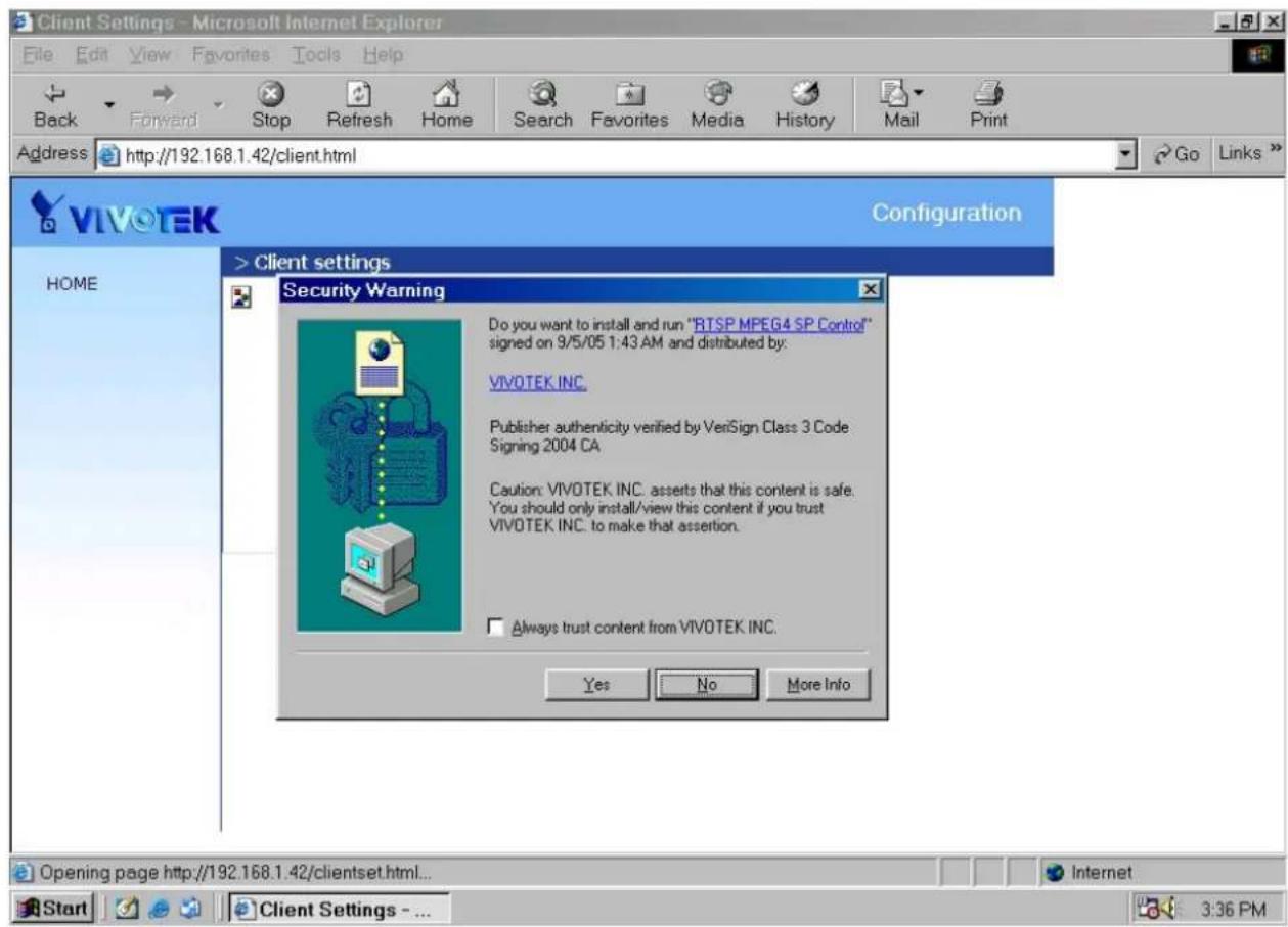 Client Settings - Microsoft Internet Explorer File Edit View Favorites Tools Help Back Forward Stop Refresh Home Search Favorites Media History Mail Print Address http://192.168.1.42/client.html Go Links >VIVOTEK Configuration > Client settings HOME Security Warning Do you want to install and run "RTSP MPEG4 SP Control" signed on 9/5/05 1:43 AM and distributed by: VIVOTEK INC. Publisher authenticity verified by VeriSign Class 3 Code Signing 2004 CA. Caution: VIVOTEK INC. asserts that this content is safe. You should only install/view this content if you trust VIVOTEK INC. to make that assertion. Always trust content from VIVOTEK INC. Yes No More Info Opening page http://192.168.1.42/clientset.html... Internet Start Client Settings - ... 3:36 PM