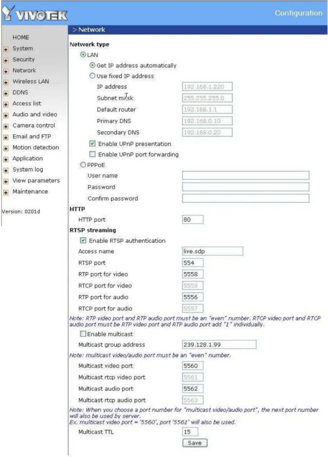 VIVOeK Configuration > Network Network type LAN Get IP address automatically Use fixed IP address IP address 192.168.1.220 Subnet mask 255.255.255.0 Default router 192.168.1.1 Primary DNS 192.168.0.10 Secondary DNS 192.168.0.20 Enable UPnP presentation Enable UPnP port forwarding PPPoE User name Password Confirm password HTTP HTTP port 80 RTSP streaming Enable RTSP authentication Access name live.sdp RTSP port 554 RTP port for video 5558 RTCP port for video 5559 RTP port for audio 5556 RTCP port for audio 5557 Note: RTP video port and RTP audio port must be an "even" number. RTCP video port and RTCP audio port must be RTP video port and RTP audio port add "1" individually. Enable multicast Multicast group address 239.128.1.99 Note: multicast video/audio port must be an "even" number. Multicast video port 5560 Multicast rtcp video port 5561 Multicast audio port 5562 Multicast rtcp audio port 5563 Note: When you choose a port number for "multicast video/audio port", the next port number will also be used by server. Ex. multicast video port = '5560', port '5561' will also be used. Multicast TTL 15 Save Version: 0201d