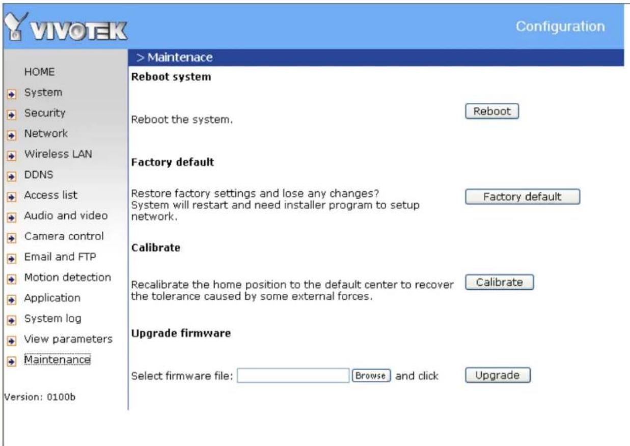 VIVOTEK Configuration HOME System Security Network Wireless LAN DDNS Access list Audio and video Camera control Email and FTP Motion detection Application System log View parameters Maintenance Version: 0100b > Maintenance Reboot system Reboot the system. Reboot Factory default Restore factory settings and lose any changes? System will restart and need installer program to setup network. Factory default Calibrate Recalibrate the home position to the default center to recover the tolerance caused by some external forces. Calibrate Upgrade firmware Select firmware file: Browse and click Upgrade