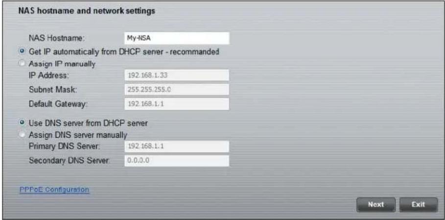 NAS hostname and network settings NAS Hostname: My-NSA • Get IP automatically from DHCP server - recommended • Assign IP manually IP Address: 192.168.1.33 Subnet Mask: 255.255.255.0 Default Gateway: 192.168.1.1 • Use DNS server from DHCP server • Assign DNS server manually Primary DNS Server: 192.168.1.1 Secondary DNS Server: 0.0.0.0 PPPoE Configuration Next Exit