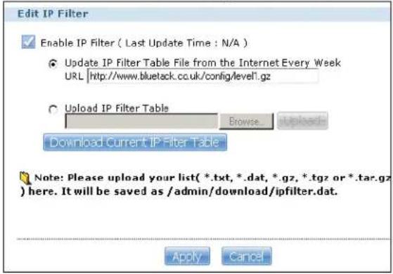Edit IP Filter Enable IP Filter ( Last Update Time : N/A ) Update IP Filter Table File from the Internet Every Week URL http://www.bluetack.cc.uk/config/level1.gz Upload IP Filter Table Browse upload- Download Current IP Filter Table Note: Please upload your list(*.txt, *.dat, *.gz, *.tgz or *.tar.gz) here. It will be saved as /admin/download/ipfilter.dat. Apply Cancel