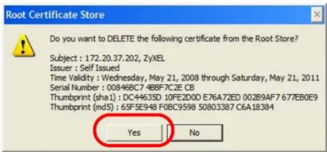 Root Certificate Store Do you want to DELETE the following certificate from the Root Store? Subject : 172.20.37.202, ZyXEL Issuer : Self Issued Time Validity : Wednesday, May 21, 2008 through Saturday, May 21, 2011 Serial Number : 00846BC7 4BBF7C2E CB Thumbprint (sha1) : DC44635D 10FE2D0D E76A72ED 002B9AF7 677EB0E9 Thumbprint (md5) : 65F5E948 F0BC9598 50803387 C6A18384 Yes No