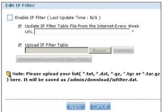 Edit IP Filter Enable IP Filter ( Last Update Time : N/A ) Update IP Filter Table File from the Internet Every Week URL Upload IP Filter Table Browse Download Current IP Filter Table Note: Please upload your list(*.txt, *.dat, *.gz, *.tgz or *.tar.gz) here. It will be saved as /admin/download/ipfilter.dat. Apply Cancel