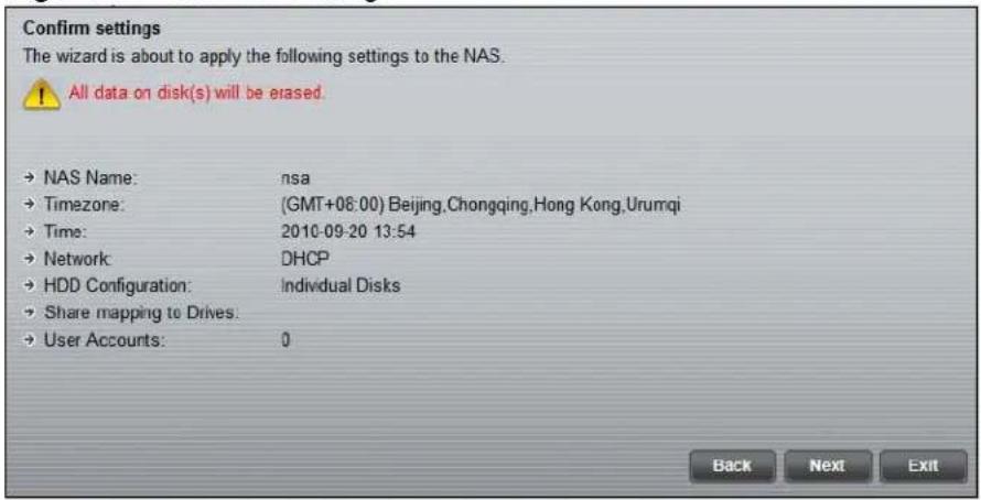 Confirm settings The wizard is about to apply the following settings to the NAS. All data on disk(s) will be erased. → NAS Name: nsa → Timezone: (GMT+08:00) Beijing,Chongqing,Hong Kong,Urumqi → Time: 2010-09-20 13:54 → Network DHCP → HDD Configuration: Individual Disks → Share mapping to Drives: → User Accounts: 0 Back Next Exit
