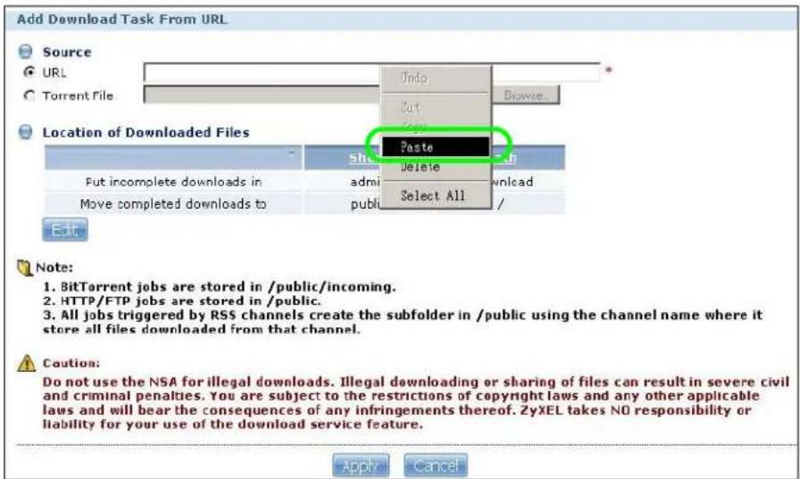 Add Download Task From URL Source URL Torrent File Undo Out Browse... Location of Downloaded Files Paste Delete Select All - Sh admin public Put incomplete downloads in Move completed downloads to Edit Add Help Help Help Help Help Help Help Help Help Help Help Help Help Help Help Help Help Help Help Help Help Help Help Help Help Help Help Help Help Help Help Help Help Help Help Help Help Help Help Help Help Help Help Help Help Help Help Help Help Help No. BitTorrent jobs are stored in /public/incoming. 2. HTTP/FTP jobs are stored in /public. 3. All jobs triggered by RSS channels create the subfolder in /public using the channel name where it store all files downloaded from that channel. Caution: Do not use the NSA for illegal downloads. Illegal downloading or sharing of files can result in severe civil and criminal penalties. You are subject to the restrictions of copyright laws and any other applicable laws and will bear the consequences of any infringements thereof. ZyXEL takes NO responsibility or liability for your use of the download service feature. Apply Cancel