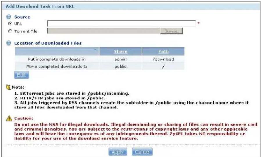 Add Download Task From URL Source URL Torrent File Browse... Location of Downloaded Files Share Path Put incomplete downloads in admin /download Move completed downloads to public / Edit Note: 1. BitTorrent jobs are stored in /public/incoming. 2. HTTP/FTP jobs are stored in /public. 3. All jobs triggered by RSS channels create the subfolder in /public using the channel name where it store all files downloaded from that channel. Caution: Do not use the NSA for illegal downloads. Illegal downloading or sharing of files can result in severe civil and criminal penalties. You are subject to the restrictions of copyright laws and any other applicable laws and will bear the consequences of any infringements thereof. ZyXEL takes NO responsibility or liability for your use of the download service feature. Apply Cancel