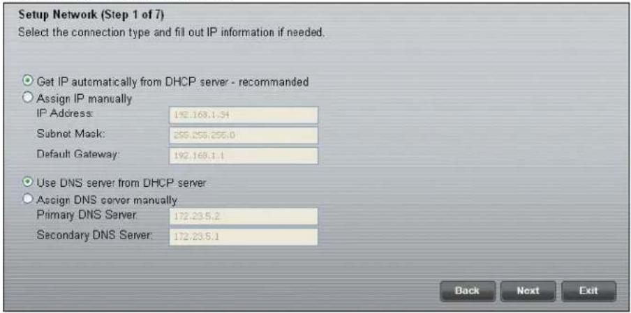 Setup Network (Step 1 of 7) Select the connection type and fill out IP information if needed. Get IP automatically from DHCP server - recommended Assign IP manually IP Address: 192.168.1.54 Subnet Mask: 255.255.255.0 Default Gateway: 192.168.1.1 Use DNS server from DHCP server Assign DNS server manually Primary DNS Server: 172.23.5.2 Secondary DNS Server: 172.23.5.1 Back Next Exit