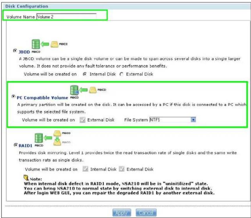 Disk Configuration Volume Name Volume 2 JBOD RBCD A JBCD volume can be a single disk volume or can be made to span across several disks into a single larger volume. It does not provide any fault tolerance or performance benefits. Volume will be created on Internal Disk External Disk PC Compatible Volume RBCD A primary partition will be created on the disk. It can be accessed by a PC if this disk is connected to a PC which supports the selected file system. Volume will be created on External Disk File System NTFS RAID1 RBCD RBCD Provides disk mirroring. Level 1 provides twice the read transaction rate of single disks and the same write transaction rate as single disks. Volume will be created on Internal Disk External Disk Note: When internal disk defect in RAID1 mode, NSA210 will be in "uninitilized" state. You can bring NSA210 to normal state by switching external disk to internal disk. After login WEB GUI, you can repair the degraded RAID1 by another external disk. Apply Cancel