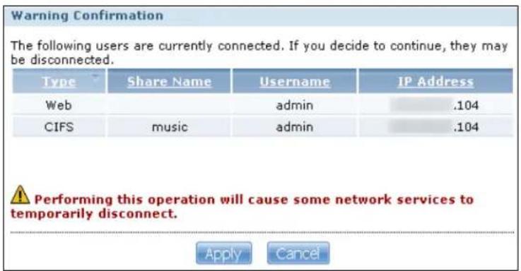 Warning Confirmation The following users are currently connected. If you decide to continue, they may be disconnected. Type Share NameUsername IP Address Web admin .104 CIFS music admin .104 ! Performing this operation will cause some network services to temporarily disconnect. Apply Cancel
