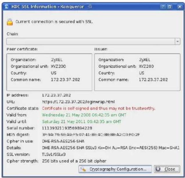 KDE SSL Information - Konqueror Current connection is secured with SSL. Chain: Peer certificate: Organization: ZyXEL Organizational unit: XYZ200 Country: US Common name: 172.23.37.202 Issuer: Organization: ZyXEL Organizational unit: XYZ200 Country: US Common name: 172.23.37.202 IP address: 172.23.37.202 URL: https://172.23.37.202/loginwrap.html Certificate state: Certificate is self-signed and thus may not be trustworthy. Valid from: Wednesday 21 May 2008 06:42:35 am GMT Valid until: Saturday 21 May 2011 08:42:35 am GMT Serial number: 11139321193569894228 MDS digest: 3P:9A:75:5E:A9:F5:07:41:8E:4C:8B:8B:A2:C3:F0:2F Cipher in use: DHE-RSA-AES256-SHA Details: DHE-RSA-AES256-SHA SSLv3 Kx-DH Au-RSA Enc-AES(256) Mac-SHA1 SSL version: TLSv1/SSLv3 Cipher strength: 256 bits used of a 256 bit cipher Copyrightary Configuration... Close
