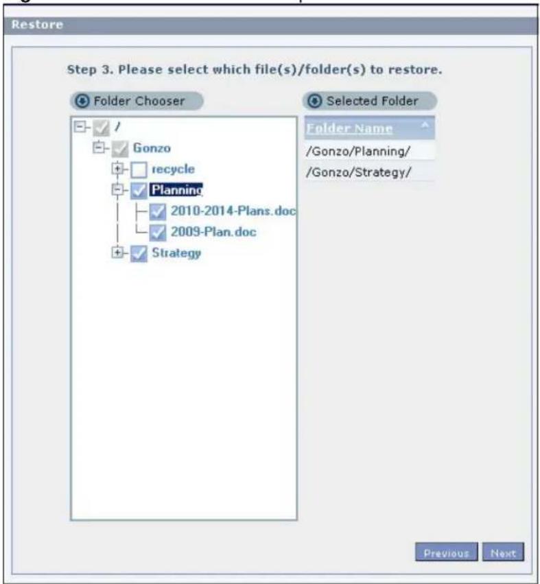 Restore Step 3. Please select which file(s)/folder(s) to restore. Folder Chooser Selected Folder Folder Name /Gonzo/Planning/ /Gonzo/Strategy/ ✓ / ✓ Gonzo + recycle ✓ Planning - 2010-2014-Plans.doc - 2009-Plan.doc + Strategy Previous Next