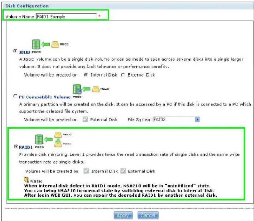 Disk Configuration Volume Name RAID1_Example JBOD RBCD A JBCD volume can be a single disk volume or can be made to span across several disks into a single larger volume. It does not provide any fault tolerance or performance benefits. Volume will be created on Internal Disk External Disk PC Compatible Volume RBCD A primary partition will be created on the disk. It can be accessed by a PC if this disk is connected to a PC which supports the selected file system. Volume will be created on External Disk File System FAT32 RAID1 RBCD RBCD Provides disk mirroring. Level 1 provides twice the read transaction rate of single disks and the same write transaction rate as single disks. Volume will be created on Internal Disk External Disk Note: When internal disk defect in RAID1 mode, NSA210 will be in "uninitilized" state. You can bring NSA210 to normal state by switching external disk to internal disk. After login WEB GUI, you can repair the degraded RAID1 by another external disk. Apply Cancel