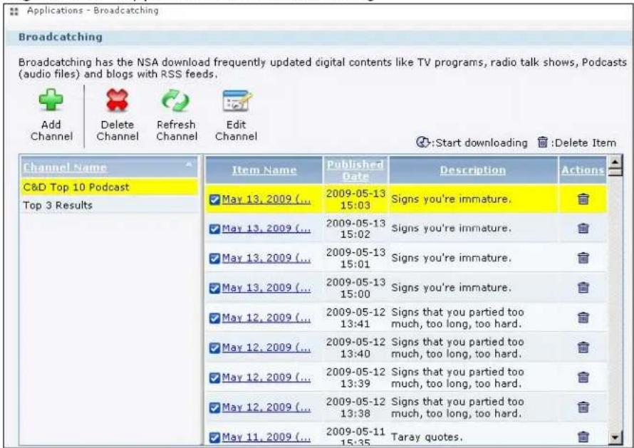 Applications - Broadcasting Broadcasting Broadcasting has the NSA download frequently updated digital contents like TV programs, radio talk shows, Podcasts (audio files) and blogs with RSS feeds. Add Channel Delete Channel Refresh Channel Edit Channel :Start downloading :Delete Item Channel Name C&D Top 10 Podcast Top 3 Results Item Name Published Date Description Actions May 13, 2009 (...) 2009-05-13 15:03 Signs you're immature. May 13, 2009 (...) 2009-05-13 15:02 Signs you're immature. May 13, 2009 (...) 2009-05-13 15:01 Signs you're immature. May 13, 2009 (...) 2009-05-13 15:00 Signs you're immature. May 12, 2009 (...) 2009-05-12 13:41 Signs that you partied too much, too long, too hard. May 12, 2009 (...) 2009-05-12 13:40 Signs that you partied too much, too long, too hard. May 12, 2009 (...) 2009-05-12 13:39 Signs that you partied too much, too long, too hard. May 12, 2009 (...) 2009-05-12 13:38 Signs that you partied too much, too long, too hard. May 11, 2009 (...) 2009-05-11 15:35 Taray quotes.