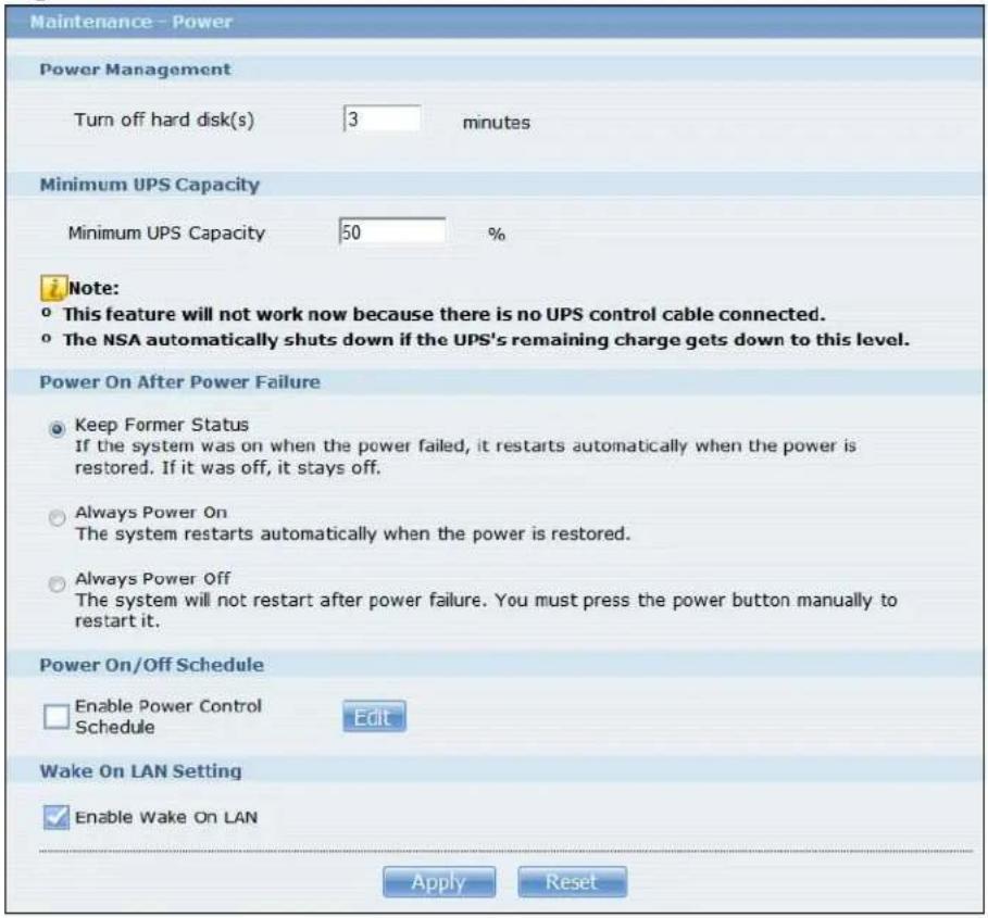Maintenance - Power Power Management Turn off hard disk(s) 3 minutes Minimum UPS Capacity Minimum UPS Capacity 50 % Note: ° This feature will not work now because there is no UPS control cable connected. ° The NSA automatically shuts down if the UPS's remaining charge gets down to this level. Power On After Power Failure ● Keep Former Status If the system was on when the power failed, it restarts automatically when the power is restored. If it was off, it stays off. ○ Always Power On The system restarts automatically when the power is restored. ○ Always Power Off The system will not restart after power failure. You must press the power button manually to restart it. Power On/Off Schedule □ Enable Power Control Schedule Edit Wake On LAN Setting ✓ Enable Wake On LAN Apply Reset