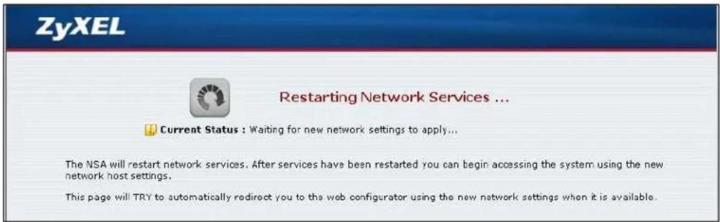 ZyXEL Restarting Network Services ... Current Status : Waiting for new network settings to apply... The NSA will restart network services. After services have been restarted you can begin accessing the system using the new network host settings. This page will TRY to automatically redirect you to the web configurator using the new network settings when it is available.