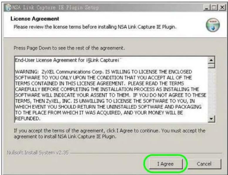NSA Link Capture IE Plugin Setup License Agreement Please review the license terms before installing NSA Link Capture IE Plugin. Press Page Down to see the rest of the agreement. End-User License Agreement for iLink Capture! WARNING: ZyXEL Communications Corp. IS WILLING TO LICENSE THE ENCLOSED SOFTWARE TO YOU ONLY UPON THE CONDITION THAT YOU ACCEPT ALL OF THE TERMS CONTAINED IN THIS LICENSE AGREEMENT. PLEASE READ THE TERMS CAREFULLY BEFORE COMPLETING THE INSTALLATION PROCESS AS INSTALLING THE SOFTWARE WILL INDICATE YOUR ASSENT TO THEM. IF YOU DO NOT AGREE TO THESE TERMS, THEN ZyXEL, INC. IS UNWILLING TO LICENSE THE SOFTWARE TO YOU, IN WHICH EVENT YOU SHOULD RETURN THE UNINSTALLED SOFTWARE AND PACKAGING TO THE PLACE FROM WHICH IT WAS ACQUIRED, AND YOUR MONEY WILL BE REFUNDED. If you accept the terms of the agreement, click I Agree to continue. You must accept the agreement to install NSA Link Capture IE Plugin. Nullsoft Install System v2,35 I Agree Cancel