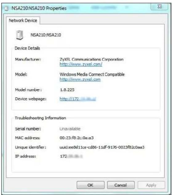 NSA210:NSA210 Properties Network Device NSA210:NSA210 Device Details Manufacturer: ZyXEL Communications Corporation http://www.zyxel.com/ Model: Windows Media Connect Compatible http://www.zyxel.com Model number: 1.8.225 Device webpage: http://172 Troubleshooting Information Serial number: Unavailable MAC address: 00:23:fB:2c:0a:a3 Unique identifier: uuid:ee8d11ce-cd86-11df-9176-0023fB2c0aa3 IP address: 172 OK Cancel Apply